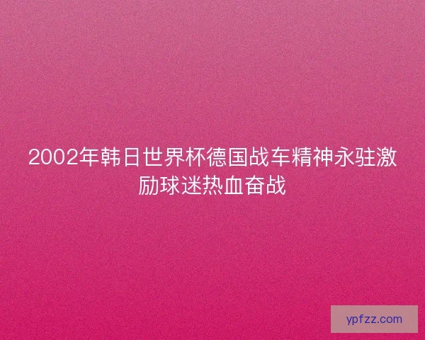 2002年韩日世界杯德国战车精神永驻激励球迷热血奋战
