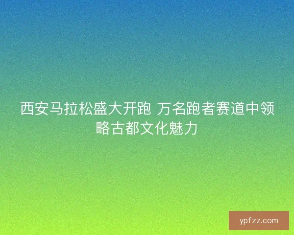 西安马拉松盛大开跑 万名跑者赛道中领略古都文化魅力