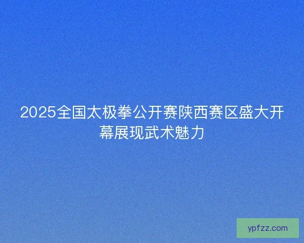 2025全国太极拳公开赛陕西赛区盛大开幕展现武术魅力