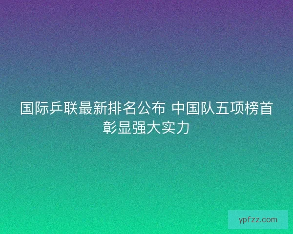 国际乒联最新排名公布 中国队五项榜首彰显强大实力