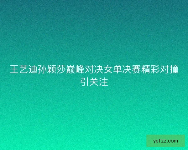王艺迪孙颖莎巅峰对决女单决赛精彩对撞引关注
