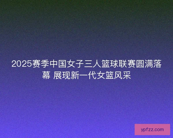 2025赛季中国女子三人篮球联赛圆满落幕 展现新一代女篮风采