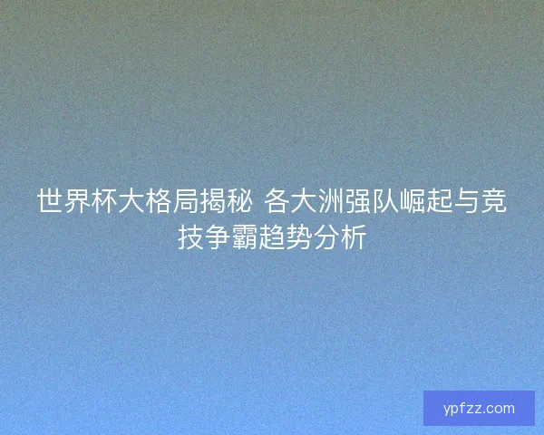 世界杯大格局揭秘 各大洲强队崛起与竞技争霸趋势分析