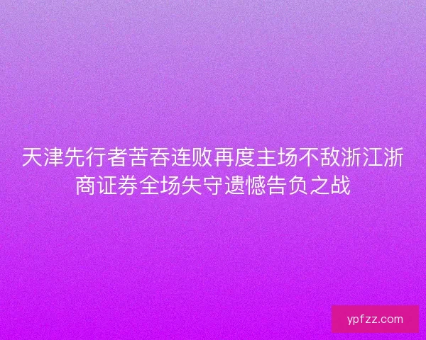 天津先行者苦吞连败再度主场不敌浙江浙商证券全场失守遗憾告负之战