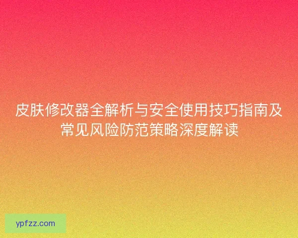 皮肤修改器全解析与安全使用技巧指南及常见风险防范策略深度解读