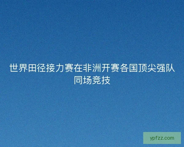 世界田径接力赛在非洲开赛各国顶尖强队同场竞技