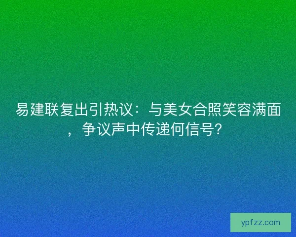 易建联复出引热议：与美女合照笑容满面，争议声中传递何信号？