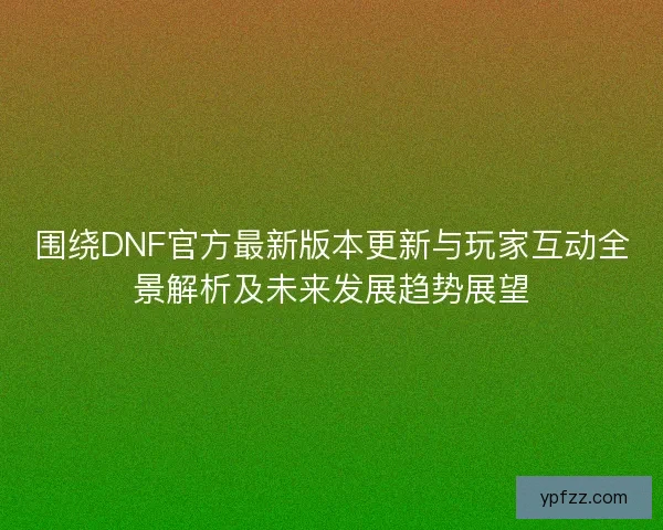 围绕DNF官方最新版本更新与玩家互动全景解析及未来发展趋势展望